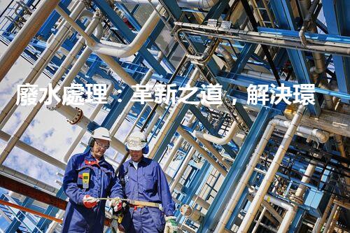 廢水處理：革新之道，解決環(huán)境難題！